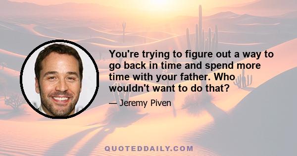 You're trying to figure out a way to go back in time and spend more time with your father. Who wouldn't want to do that?