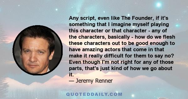 Any script, even like The Founder, if it's something that I imagine myself playing this character or that character - any of the characters, basically - how do we flesh these characters out to be good enough to have