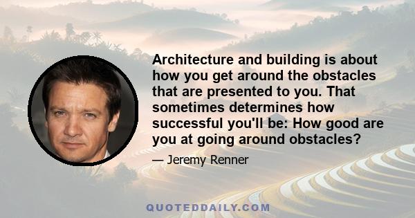 Architecture and building is about how you get around the obstacles that are presented to you. That sometimes determines how successful you'll be: How good are you at going around obstacles?