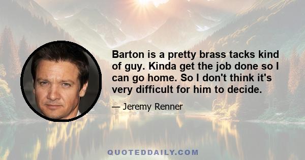 Barton is a pretty brass tacks kind of guy. Kinda get the job done so I can go home. So I don't think it's very difficult for him to decide.