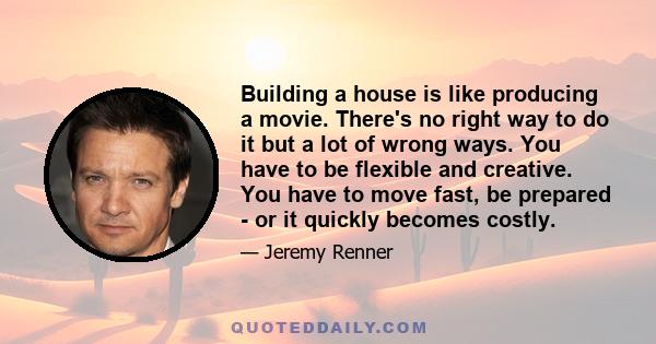 Building a house is like producing a movie. There's no right way to do it but a lot of wrong ways. You have to be flexible and creative. You have to move fast, be prepared - or it quickly becomes costly.