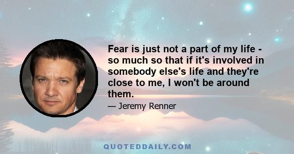 Fear is just not a part of my life - so much so that if it's involved in somebody else's life and they're close to me, I won't be around them.