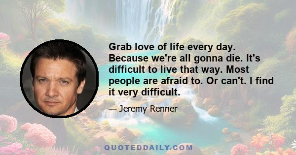 Grab love of life every day. Because we're all gonna die. It's difficult to live that way. Most people are afraid to. Or can't. I find it very difficult.