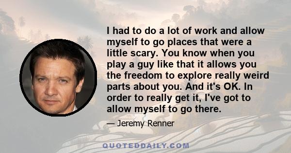 I had to do a lot of work and allow myself to go places that were a little scary. You know when you play a guy like that it allows you the freedom to explore really weird parts about you. And it's OK. In order to really 