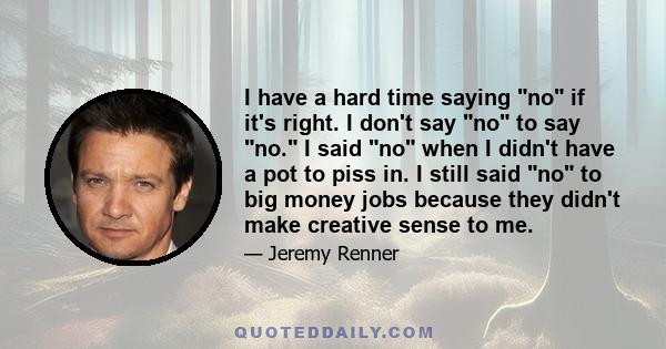 I have a hard time saying no if it's right. I don't say no to say no. I said no when I didn't have a pot to piss in. I still said no to big money jobs because they didn't make creative sense to me.