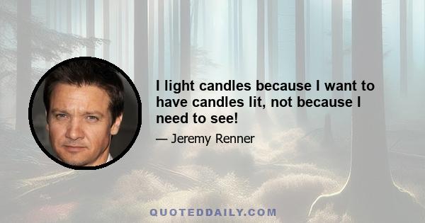 I light candles because I want to have candles lit, not because I need to see!