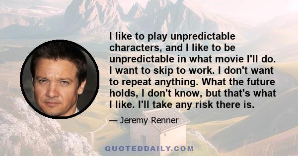 I like to play unpredictable characters, and I like to be unpredictable in what movie I'll do. I want to skip to work. I don't want to repeat anything. What the future holds, I don't know, but that's what I like. I'll