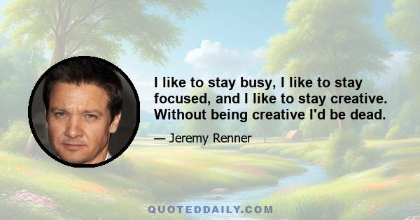 I like to stay busy, I like to stay focused, and I like to stay creative. Without being creative I'd be dead.