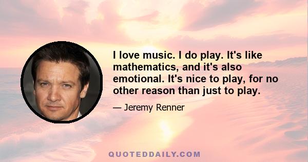 I love music. I do play. It's like mathematics, and it's also emotional. It's nice to play, for no other reason than just to play.