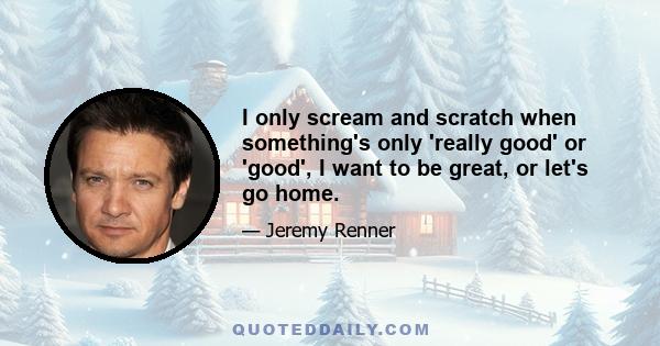 I only scream and scratch when something's only 'really good' or 'good', I want to be great, or let's go home.