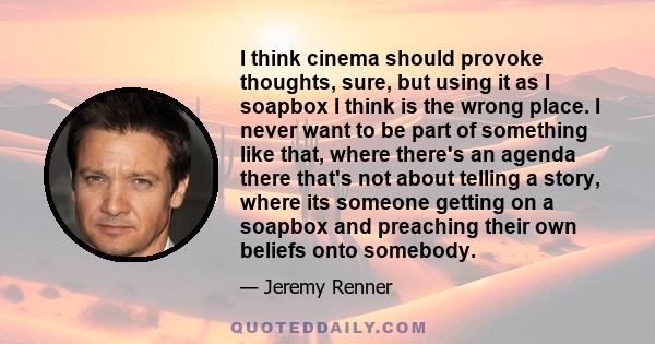 I think cinema should provoke thoughts, sure, but using it as I soapbox I think is the wrong place. I never want to be part of something like that, where there's an agenda there that's not about telling a story, where