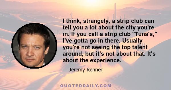 I think, strangely, a strip club can tell you a lot about the city you're in. If you call a strip club Tuna's, I've gotta go in there. Usually you're not seeing the top talent around, but it's not about that. It's about 