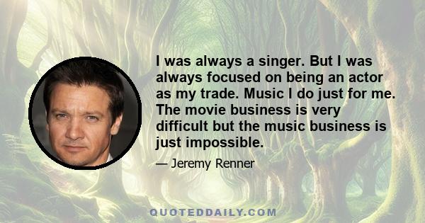 I was always a singer. But I was always focused on being an actor as my trade. Music I do just for me. The movie business is very difficult but the music business is just impossible.