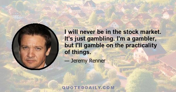 I will never be in the stock market. It's just gambling. I'm a gambler, but I'll gamble on the practicality of things.