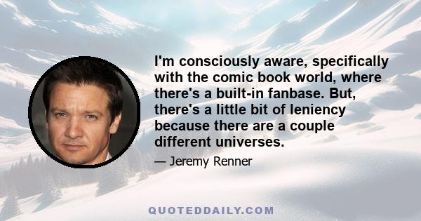 I'm consciously aware, specifically with the comic book world, where there's a built-in fanbase. But, there's a little bit of leniency because there are a couple different universes.