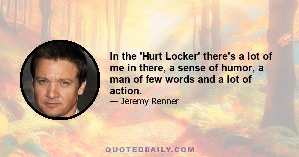 In the 'Hurt Locker' there's a lot of me in there, a sense of humor, a man of few words and a lot of action.