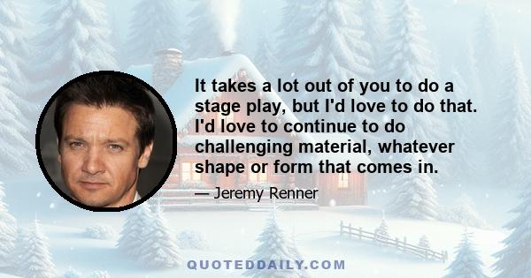 It takes a lot out of you to do a stage play, but I'd love to do that. I'd love to continue to do challenging material, whatever shape or form that comes in.