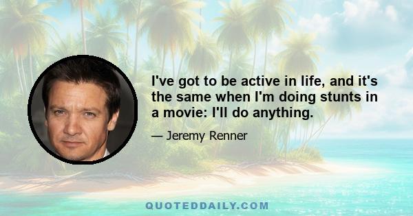 I've got to be active in life, and it's the same when I'm doing stunts in a movie: I'll do anything.