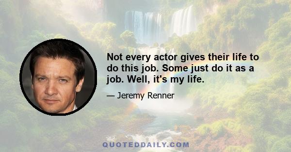 Not every actor gives their life to do this job. Some just do it as a job. Well, it's my life.