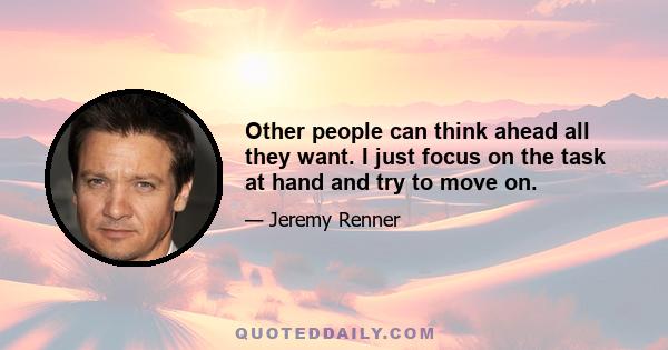 Other people can think ahead all they want. I just focus on the task at hand and try to move on.