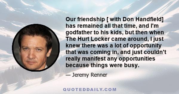 Our friendship [ with Don Handfield] has remained all that time, and I'm godfather to his kids, but then when The Hurt Locker came around, I just knew there was a lot of opportunity that was coming in, and just couldn't 