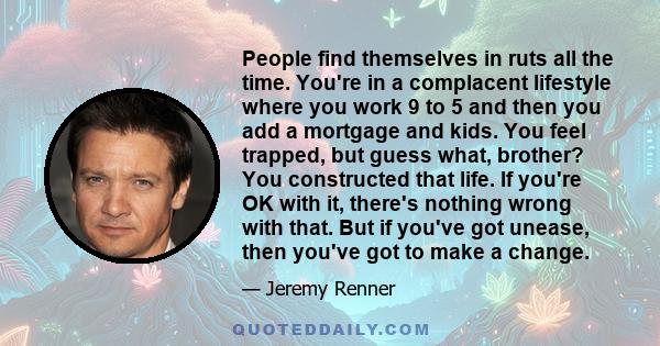 People find themselves in ruts all the time. You're in a complacent lifestyle where you work 9 to 5 and then you add a mortgage and kids. You feel trapped, but guess what, brother? You constructed that life. If you're