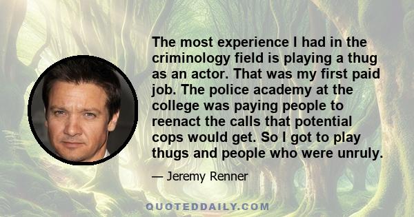 The most experience I had in the criminology field is playing a thug as an actor. That was my first paid job. The police academy at the college was paying people to reenact the calls that potential cops would get. So I