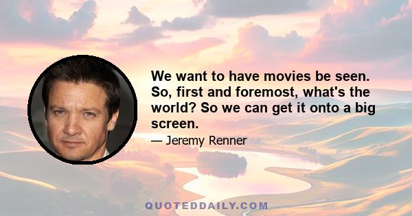 We want to have movies be seen. So, first and foremost, what's the world? So we can get it onto a big screen.