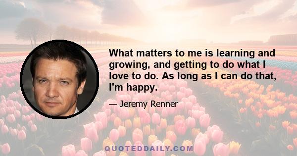 What matters to me is learning and growing, and getting to do what I love to do. As long as I can do that, I'm happy.