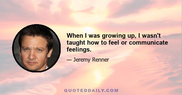 When I was growing up, I wasn't taught how to feel or communicate feelings.