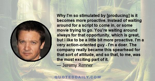 Why I'm so stimulated by [producing] is it becomes more proactive. Instead of waiting around for a script to come in, or some movie trying to go. You're waiting around always for that opportunity, which is great, but I