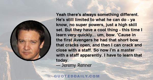 Yeah there's always something different. He's still limited to what he can do - ya know, no super powers, just a high skill set. But they have a cool thing - this time I learn very quickly... um, bow. 'Cause in the