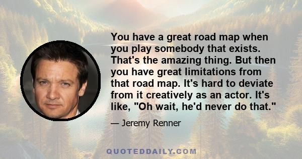 You have a great road map when you play somebody that exists. That's the amazing thing. But then you have great limitations from that road map. It's hard to deviate from it creatively as an actor. It's like, Oh wait,