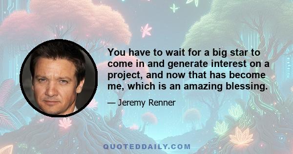 You have to wait for a big star to come in and generate interest on a project, and now that has become me, which is an amazing blessing.