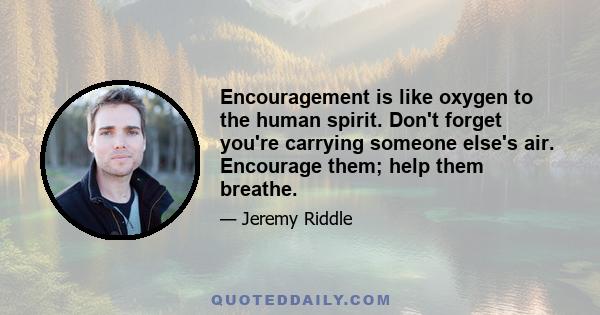 Encouragement is like oxygen to the human spirit. Don't forget you're carrying someone else's air. Encourage them; help them breathe.