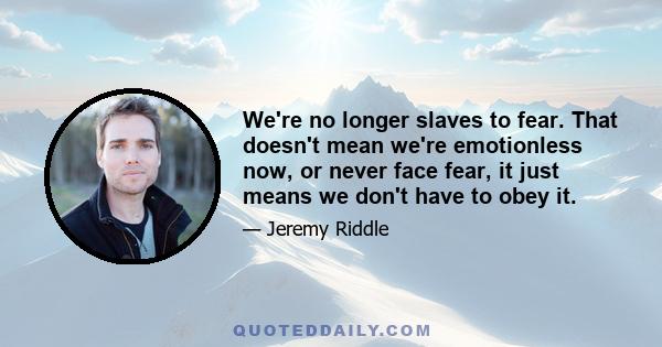 We're no longer slaves to fear. That doesn't mean we're emotionless now, or never face fear, it just means we don't have to obey it.