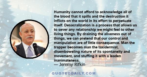 Humanity cannot afford to acknowledge all of the blood that it spills and the destruction it inflicts on the world in its effort to perpetuate itself. Desacralization is a process that allows us to sever any