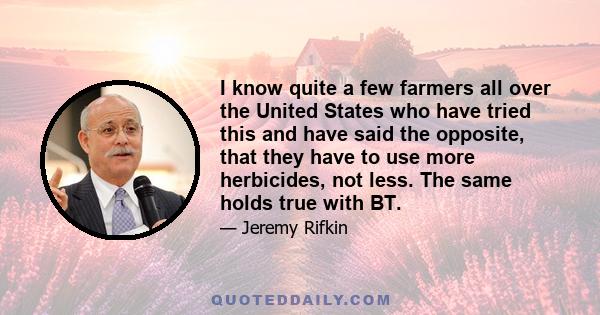 I know quite a few farmers all over the United States who have tried this and have said the opposite, that they have to use more herbicides, not less. The same holds true with BT.