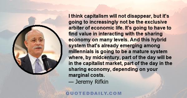 I think capitalism will not disappear, but it's going to increasingly not be the exclusive arbiter of economic life. It's going to have to find value in interacting with the sharing economy on many levels. And this