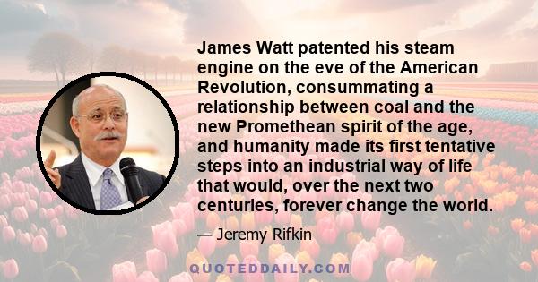 James Watt patented his steam engine on the eve of the American Revolution, consummating a relationship between coal and the new Promethean spirit of the age, and humanity made its first tentative steps into an