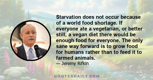 Starvation does not occur because of a world food shortage. If everyone ate a vegetarian, or better still, a vegan diet there would be enough food for everyone. The only sane way forward is to grow food for humans