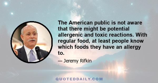 The American public is not aware that there might be potential allergenic and toxic reactions. With regular food, at least people know which foods they have an allergy to.