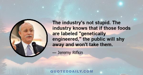 The industry's not stupid. The industry knows that if those foods are labeled genetically engineered, the public will shy away and won't take them.