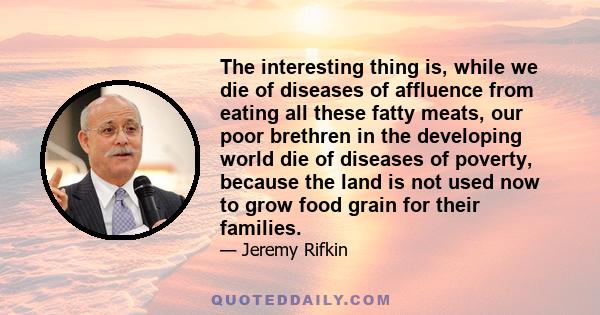 The interesting thing is, while we die of diseases of affluence from eating all these fatty meats, our poor brethren in the developing world die of diseases of poverty, because the land is not used now to grow food