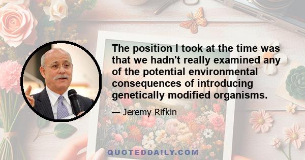 The position I took at the time was that we hadn't really examined any of the potential environmental consequences of introducing genetically modified organisms.