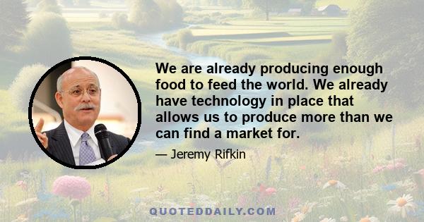 We are already producing enough food to feed the world. We already have technology in place that allows us to produce more than we can find a market for.