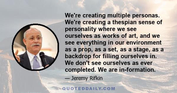We're creating multiple personas. We're creating a thespian sense of personality where we see ourselves as works of art, and we see everything in our environment as a prop, as a set, as a stage, as a backdrop for