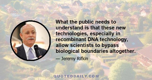 What the public needs to understand is that these new technologies, especially in recombinant DNA technology, allow scientists to bypass biological boundaries altogether.