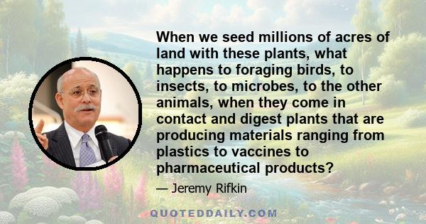 When we seed millions of acres of land with these plants, what happens to foraging birds, to insects, to microbes, to the other animals, when they come in contact and digest plants that are producing materials ranging