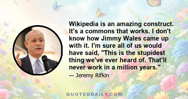 Wikipedia is an amazing construct. It's a commons that works. I don't know how Jimmy Wales came up with it. I'm sure all of us would have said, This is the stupidest thing we've ever heard of. That'll never work in a